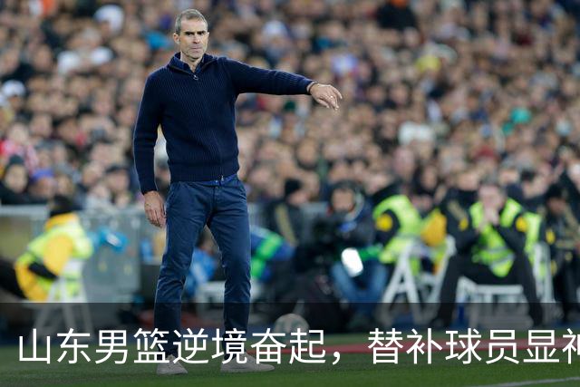 山东男篮逆境奋起，替补球员显神威力挽狂澜